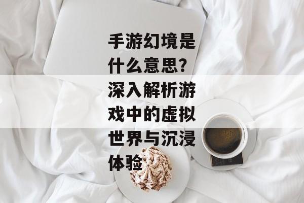 手游幻境是什么意思？深入解析游戏中的虚拟世界与沉浸体验