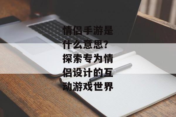情侣手游是什么意思？探索专为情侣设计的互动游戏世界