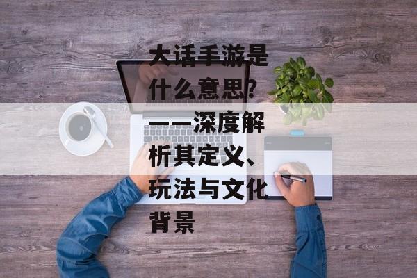 大话手游是什么意思？——深度解析其定义、玩法与文化背景