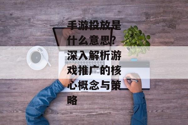 手游投放是什么意思？深入解析游戏推广的核心概念与策略