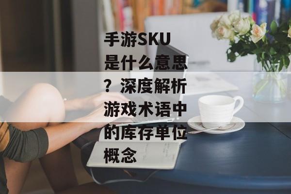 手游SKU是什么意思？深度解析游戏术语中的库存单位概念
