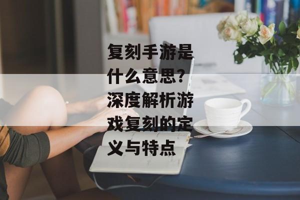 复刻手游是什么意思？深度解析游戏复刻的定义与特点