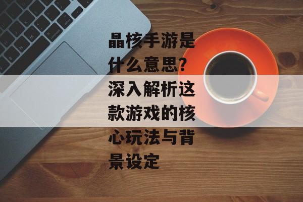 晶核手游是什么意思？深入解析这款游戏的核心玩法与背景设定