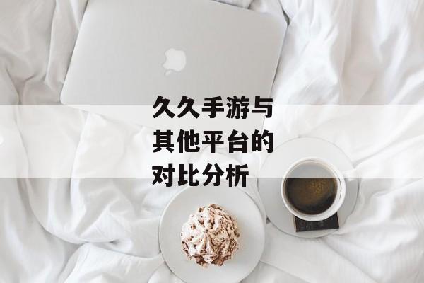 久久手游与其他平台的对比分析 久久手游与其他平台的对比分析