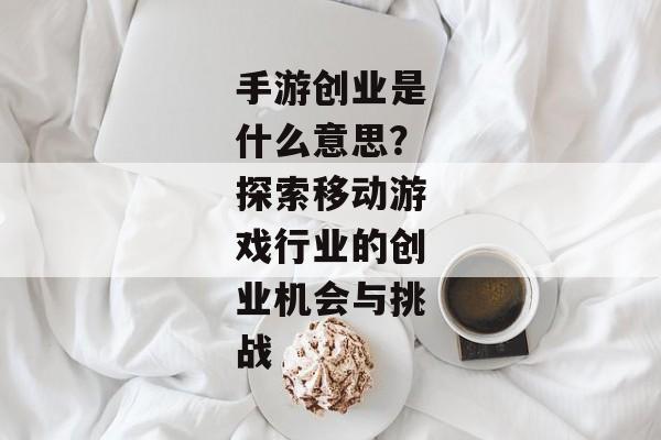 手游创业是什么意思？探索移动游戏行业的创业机会与挑战
