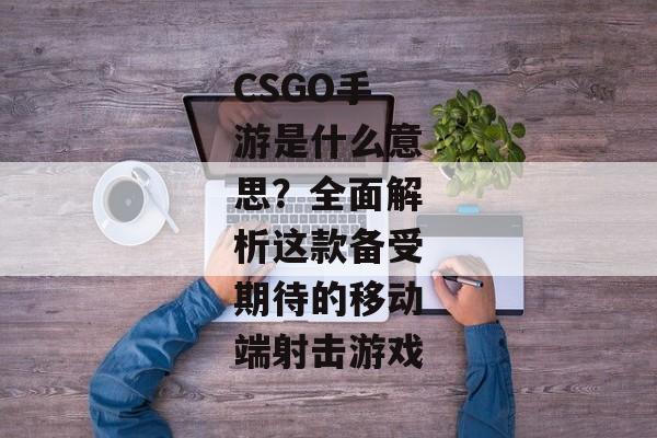 CSGO手游是什么意思？全面解析这款备受期待的移动端射击游戏