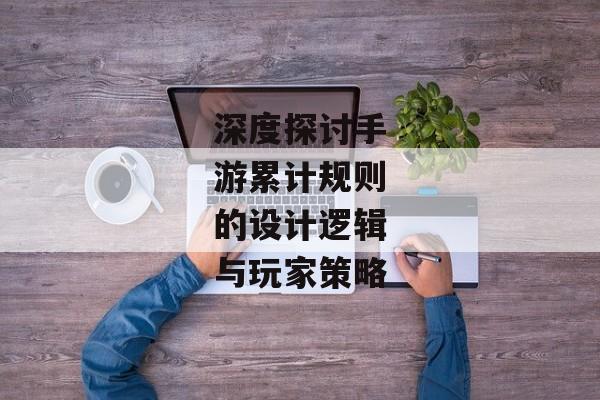 深度探讨手游累计规则的设计逻辑与玩家策略