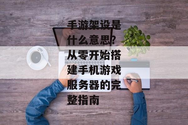 手游架设是什么意思？从零开始搭建手机游戏服务器的完整指南