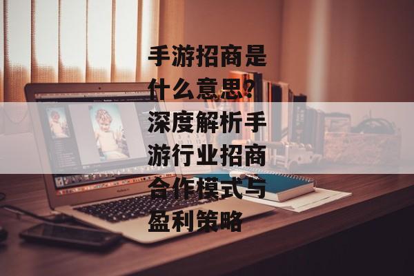 手游招商是什么意思？深度解析手游行业招商合作模式与盈利策略