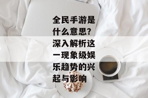 全民手游是什么意思？深入解析这一现象级娱乐趋势的兴起与影响