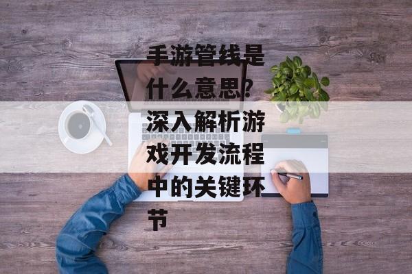 手游管线是什么意思？深入解析游戏开发流程中的关键环节