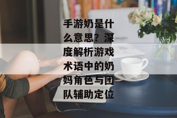 手游奶是什么意思？深度解析游戏术语中的奶妈角色与团队辅助定位