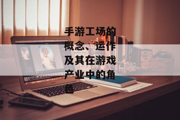 手游工场的概念、运作及其在游戏产业中的角色