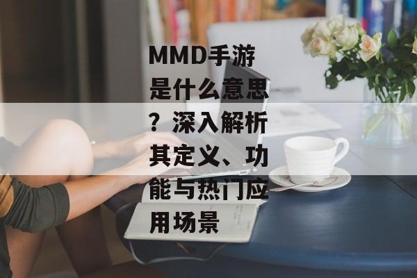MMD手游是什么意思？深入解析其定义、功能与热门应用场景