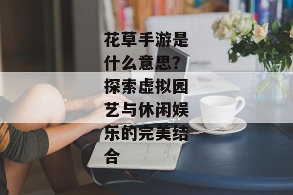 花草手游是什么意思？探索虚拟园艺与休闲娱乐的完美结合