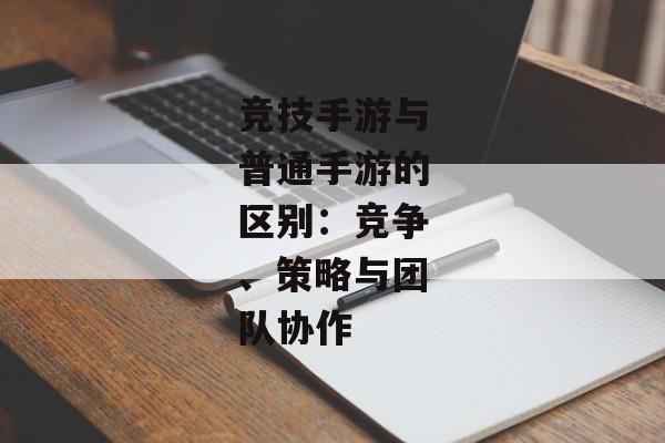 竞技手游与普通手游的区别：竞争、策略与团队协作