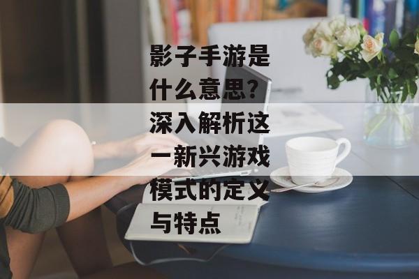 影子手游是什么意思？深入解析这一新兴游戏模式的定义与特点