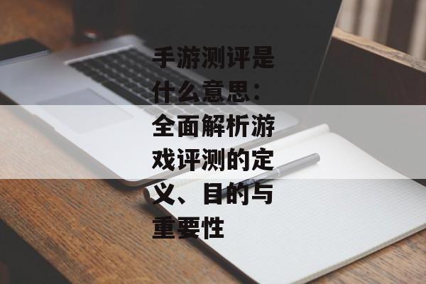 手游测评是什么意思：全面解析游戏评测的定义、目的与重要性
