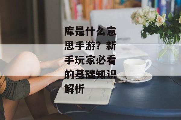 库是什么意思手游？新手玩家必看的基础知识解析