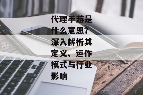 代理手游是什么意思？深入解析其定义、运作模式与行业影响