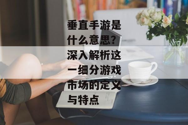 垂直手游是什么意思？深入解析这一细分游戏市场的定义与特点