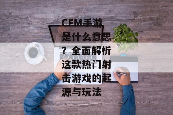 CFM手游是什么意思？全面解析这款热门射击游戏的起源与玩法