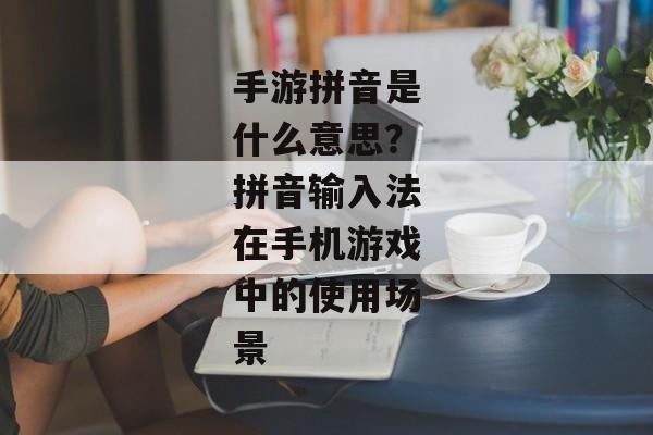 手游拼音是什么意思?拼音输入法在手机游戏中的使用场景 手游拼音是什么意思?拼音输入法在手机游戏中的使用场景