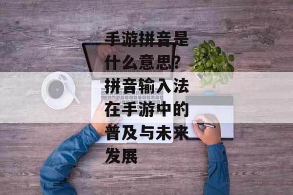 手游拼音是什么意思?拼音输入法在手游中的普及与未来发展 手游拼音是什么意思?拼音输入法在手游中的普及与未来发展