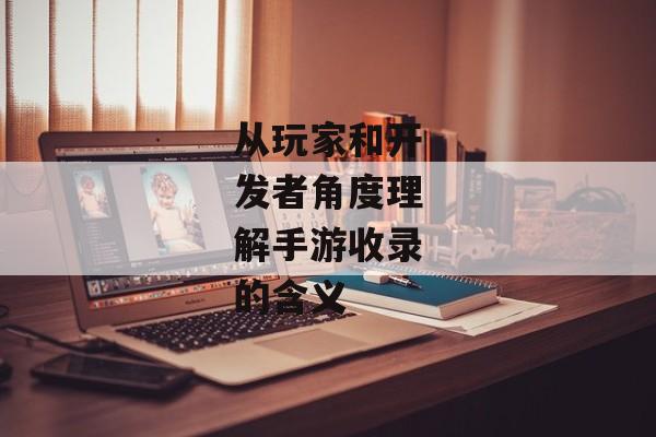 从玩家和开发者角度理解手游收录的含义