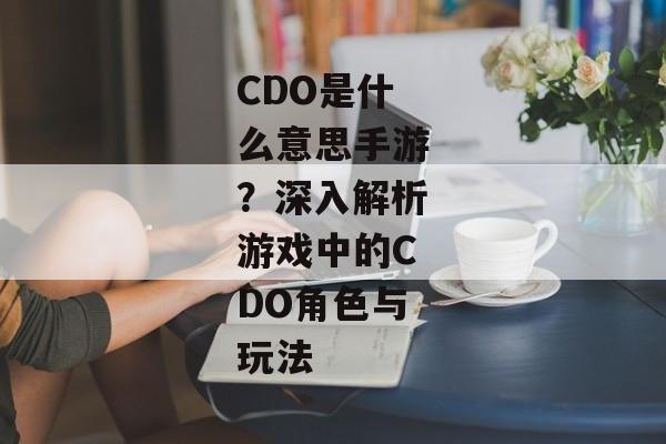 CDO是什么意思手游？深入解析游戏中的CDO角色与玩法