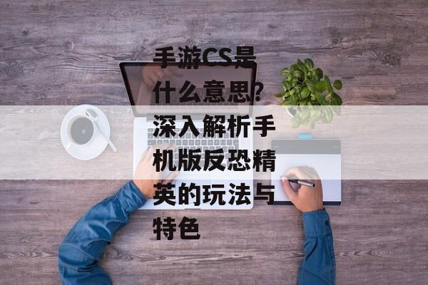 手游CS是什么意思？深入解析手机版反恐精英的玩法与特色