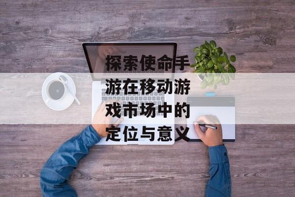 探索使命手游在移动游戏市场中的定位与意义
