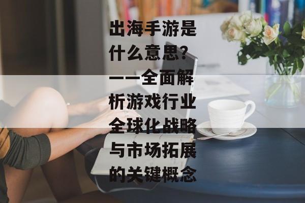 出海手游是什么意思？——全面解析游戏行业全球化战略与市场拓展的关键概念