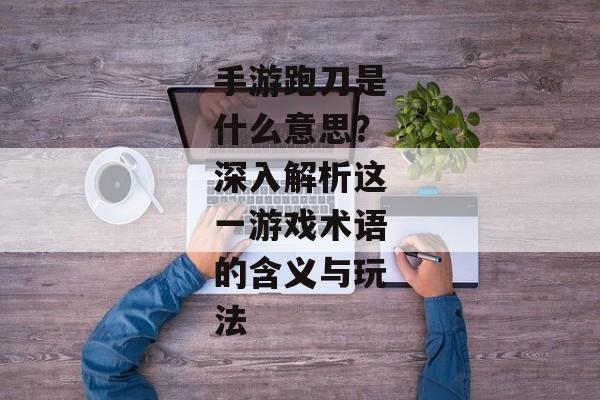 手游跑刀是什么意思？深入解析这一游戏术语的含义与玩法