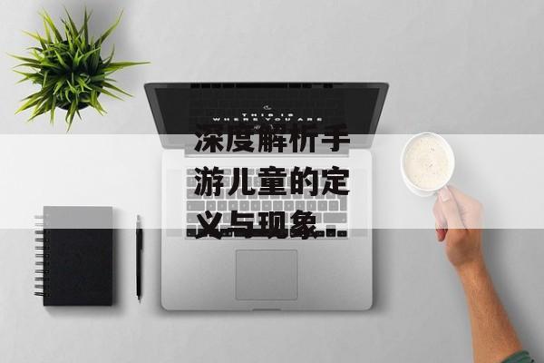 深度解析手游儿童的定义与现象