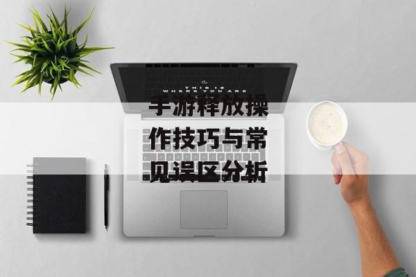 手游释放操作技巧与常见误区分析 手游释放操作技巧与常见误区分析