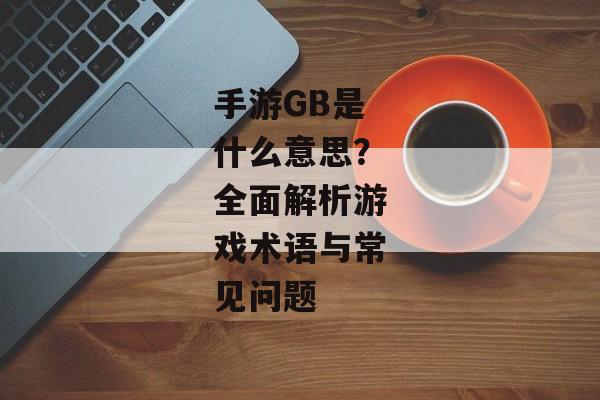 手游GB是什么意思？全面解析游戏术语与常见问题