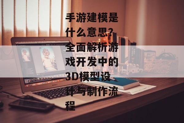 手游建模是什么意思？全面解析游戏开发中的3D模型设计与制作流程