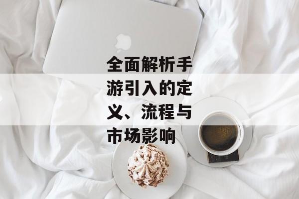 全面解析手游引入的定义、流程与市场影响 全面解析手游引入的定义、流程与市场影响