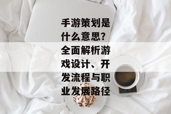 手游策划是什么意思？全面解析游戏设计、开发流程与职业发展路径