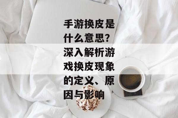 手游换皮是什么意思？深入解析游戏换皮现象的定义、原因与影响
