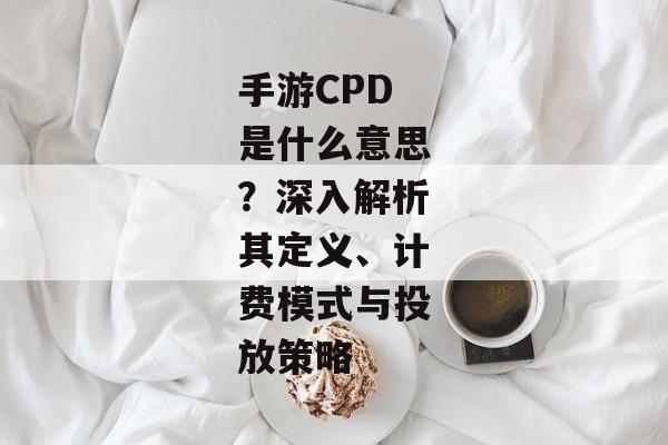 手游CPD是什么意思？深入解析其定义、计费模式与投放策略