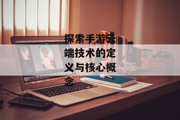 探索手游云端技术的定义与核心概念 探索手游云端技术的定义与核心概念