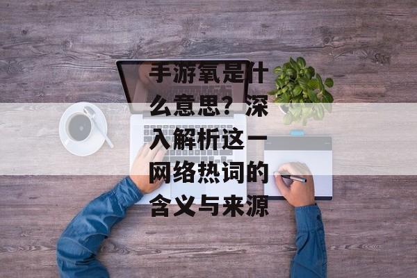 手游氧是什么意思？深入解析这一网络热词的含义与来源
