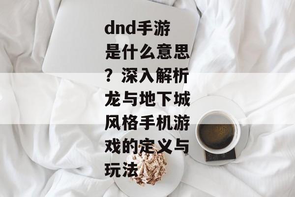 dnd手游是什么意思？深入解析龙与地下城风格手机游戏的定义与玩法