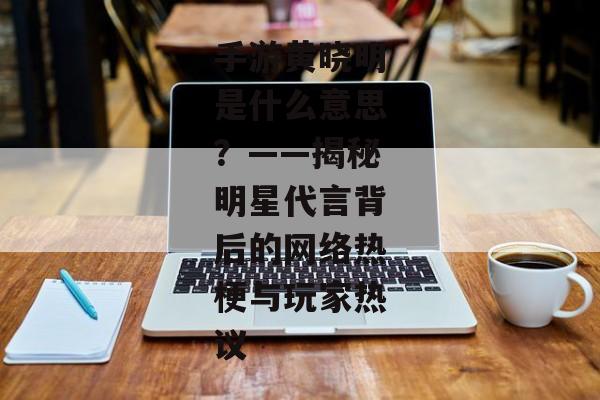 手游黄晓明是什么意思？——揭秘明星代言背后的网络热梗与玩家热议