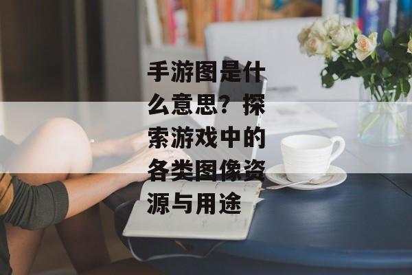 手游图是什么意思？探索游戏中的各类图像资源与用途