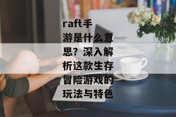 raft手游是什么意思？深入解析这款生存冒险游戏的玩法与特色