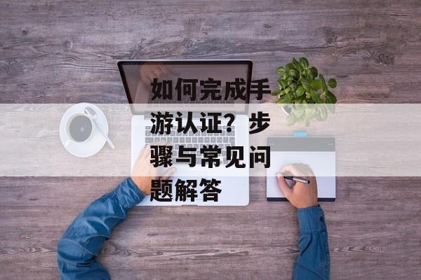 如何完成手游认证？步骤与常见问题解答