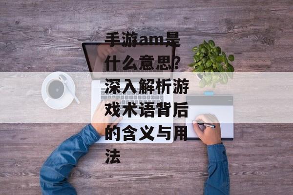手游am是什么意思？深入解析游戏术语背后的含义与用法